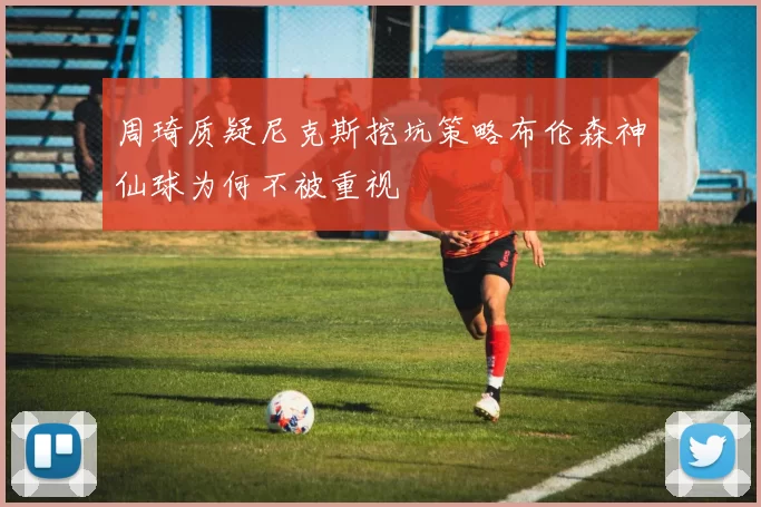周琦质疑尼克斯挖坑策略布伦森神仙球为何不被重视