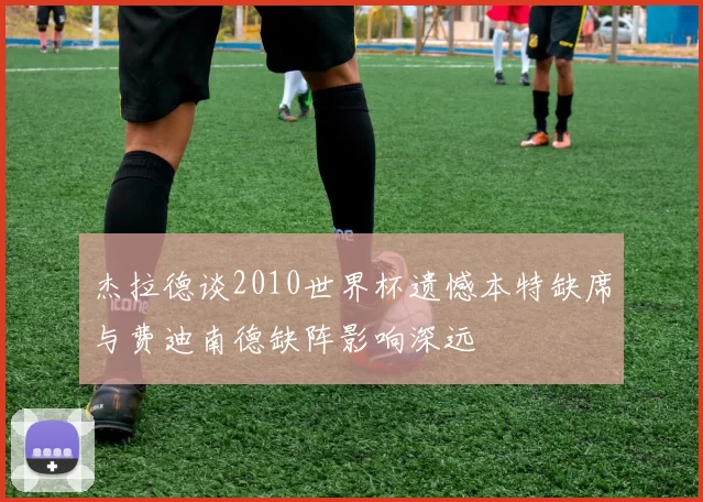 杰拉德谈2010世界杯遗憾本特缺席与费迪南德缺阵影响深远