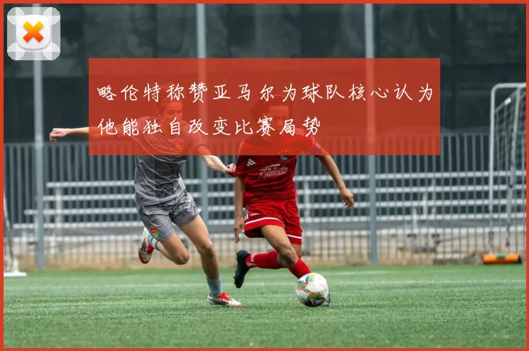 略伦特称赞亚马尔为球队核心认为他能独自改变比赛局势
