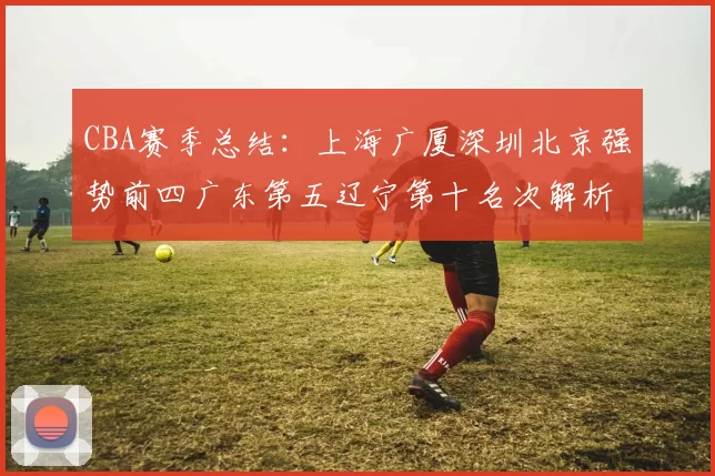 CBA赛季总结：上海广厦深圳北京强势前四广东第五辽宁第十名次解析